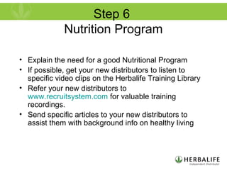 Step 6
Nutrition Program
• Explain the need for a good Nutritional Program
• If possible, get your new distributors to listen to
specific video clips on the Herbalife Training Library
• Refer your new distributors to
www.recruitsystem.com for valuable training
recordings.
• Send specific articles to your new distributors to
assist them with background info on healthy living
 