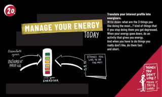 Translate your interest profile intoTranslate your interest profile into
energizers.energizers.
Write down: what are the 3 things youWrite down: what are the 3 things you
like doing the most…? kind of things thatlike doing the most…? kind of things that
if you stop doing them you get depressed.if you stop doing them you get depressed.
When your energy goes down, do anWhen your energy goes down, do an
activity that gives you energy.activity that gives you energy.
And when you have to do things youAnd when you have to do things you
really don’t like, do them fastreally don’t like, do them fast
and short.and short.
MANAGE YOUR ENERGY
 