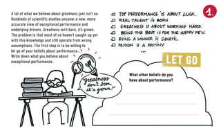 A lot of what we believe about greatness just isn’t so.
Hundreds of scientific studies uncover a new, more
accurate view of exceptional performance and
­underlying drivers. Greatness isn’t born, it’s grown. ­
The ­problem is that most of us ­haven’t caught up yet
with this knowledge and still operate from wrong
assumptions. The first step is to be willing to
let go of your beliefs about performance…
Write down what you believe about
exceptional ­performance. LET GO
What other beliefs do you
have about performance?
 