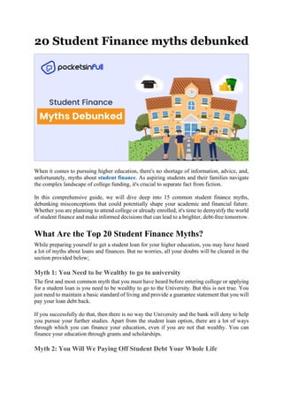20 Student Finance myths debunked
When it comes to pursuing higher education, there's no shortage of information, advice, and,
unfortunately, myths about student finance. As aspiring students and their families navigate
the complex landscape of college funding, it's crucial to separate fact from fiction.
In this comprehensive guide, we will dive deep into 15 common student finance myths,
debunking misconceptions that could potentially shape your academic and financial future.
Whether you are planning to attend college or already enrolled, it's time to demystify the world
of student finance and make informed decisions that can lead to a brighter, debt-free tomorrow.
What Are the Top 20 Student Finance Myths?
While preparing yourself to get a student loan for your higher education, you may have heard
a lot of myths about loans and finances. But no worries, all your doubts will be cleared in the
section provided below;
Myth 1: You Need to be Wealthy to go to university
The first and most common myth that you must have heard before entering college or applying
for a student loan is you need to be wealthy to go to the University. But this is not true. You
just need to maintain a basic standard of living and provide a guarantee statement that you will
pay your loan debt back.
If you successfully do that, then there is no way the University and the bank will deny to help
you pursue your further studies. Apart from the student loan option, there are a lot of ways
through which you can finance your education, even if you are not that wealthy. You can
finance your education through grants and scholarships.
Myth 2: You Will We Paying Off Student Debt Your Whole Life
 