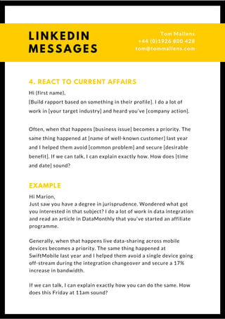 Hi (first name),
[Build rapport based on something in their profile]. I do a lot of
work in [your target industry] and heard you’ve [company action].
Often, when that happens [business issue] becomes a priority. The
same thing happened at [name of well-known customer] last year
and I helped them avoid [common problem] and secure [desirable
benefit]. If we can talk, I can explain exactly how. How does [time
and date] sound?
4. REACT TO CURRENT AFFAIRS
Hi Marion,
Just saw you have a degree in jurisprudence. Wondered what got
you interested in that subject? I do a lot of work in data integration
and read an article in DataMonthly that you've started an affiliate
programme.
Generally, when that happens live data-sharing across mobile
devices becomes a priority. The same thing happened at
SwiftMobile last year and I helped them avoid a single device going
off-stream during the integration changeover and secure a 17%
increase in bandwidth.
If we can talk, I can explain exactly how you can do the same. How
does this Friday at 11am sound?
EXAMPLE
L I N K E D I N
M E S S A G E S
Tom & Dionne
+44 (0)1926 800 428
tom@tommallens.com
 