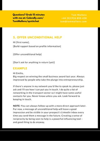 Hi [first name],
[Build rapport based on profile information]
[Offer unconditional help]
[Don't ask for anything in return (yet)]
5. OFFER UNCONDITIONAL HELP
Hi Emilio,
Big respect on winning the small business award last year. Always
impressed by people who take the plunge into entrepreneurship.
If there's anyone in my network you'd like to speak to, please just
ask and I'll see how I can put you in touch. I do quite a lot of
networking in the transport sector so I might have some useful
contacts for you. Never know unless you ask. Look forward to
keeping in touch.
NOTE: You can always follow-up with a more direct approach later.
For now, a message of unconditional help will leave a good
impression and be visible in your prospect's Linkedin inbox every
time you send them a message in the future. Creating a sense of
reciprocity by being seen to help is a powerful influencing tool –
and good thing to do anyway.
EXAMPLE
Questions? Get free help
from Tom or Dionne at:
SSAUK.acuityscheduling.com
Tom & Dionne
+44 (0)1926 800 428
dionne@db-b.co.uk
 