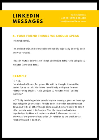 (Hi [first name],
I’m a friend of [name of mutual connection; especially one you both
know very well].
[Reason mutual connection things you should talk] Have you got 10
minutes [time and date]?
6. YOUR FRIEND THINKS WE SHOULD SPEAK
Hi Ned,
I’m a friend of Lewis Ferguson. He said he thought it would be
useful for us to talk. He thinks I could help with your finance
restructuring project. Have you got 10 minutes next Tuesday
morning?
NOTE: By involving other people in your message, you can leverage
psychology in your favour. People don't like to let acquaintances
down and will, all other things being equal, be more likely to talk if
other people want it to happen. The phenomenon has been
popularised by Harvard professor Mark S. Granovetter and is
known as 'the power of weak ties', in relation to the weak social
relationships it is built on.
EXAMPLE
L I N K E D I N
M E S S A G E S
Tom & Dionne
+44 (0)1926 800 428
tom@tommallens.com
 