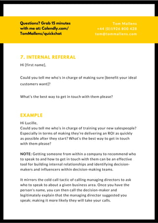 Hi [first name],
Could you tell me who’s in charge of making sure [benefit your ideal
customers want]?
What’s the best way to get in touch with them please?
7. INTERNAL REFERRAL
Hi Lucille,
Could you tell me who’s in charge of training your new salespeople?
Especially in terms of making they’re delivering an ROI as quickly
as possible after they start? What’s the best way to get in touch
with them please?
NOTE: Getting someone from within a company to recommend who
to speak to and how to get in touch with them can be an effective
tool for building internal relationships and identifying decision-
makers and influencers within decision-making teams.
It mirrors the cold call tactic of calling managing directors to ask
who to speak to about a given business area. Once you have the
person's name, you can then call the decision-maker and
legitimately explain that the managing director suggested you
speak; making it more likely they will take your calls.
EXAMPLE
Questions? Get free help
from Tom or Dionne at:
SSAUK.acuityscheduling.com
Tom & Dionne
+44 (0)1926 800 428
dionne@db-b.co.uk
 