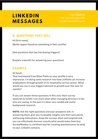 Hi [first name],
[Build rapport based on something in their profile]
[Ask questions that tap into buying triggers]
[Explain a benefit for answering your questions]
8. QUESTIONS THAT SELL
Hi Sarah,
That testimonial from Elton Flatly on your profile is very
impressive. I'm doing some research into how Lichfield can increase
employment through growth of its hospitality service sector. What
would you say is your biggest obstacle to growth over the next 12
months?
If you can answer three questions in this very short survey
(www.bit.ly/1234) I can share what other managing directors in the
area are saying. In the past it's been very candid and useful
background research.
NOTE: Ask the right questions and your prospects will, in
answering them, give you invaluable insights into their pain points
and buying motivations. Keep the surveys short and targeted and
you can effectively discover exactly what would make them buy.
SurveyMonkey is a brilliant tool for creating questionnaires to send
to your Linkedin contacts. 
EXAMPLE
L I N K E D I N
M E S S A G E S
Tom & Dionne
+44 (0)1926 800 428
tom@tommallens.com
 