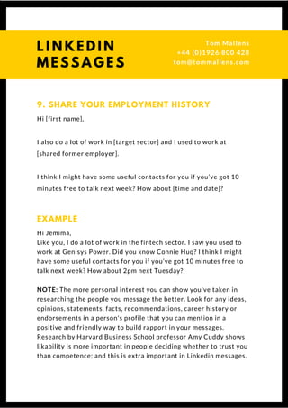 Hi [first name],
I also do a lot of work in [target sector] and I used to work at
[shared former employer].
I think I might have some useful contacts for you if you’ve got 10
minutes free to talk next week? How about [time and date]? 
9. SHARE YOUR EMPLOYMENT HISTORY
Hi Jemima,
Like you, I do a lot of work in the fintech sector. I saw you used to
work at Genisys Power. Did you know Connie Huq? I think I might
have some useful contacts for you if you’ve got 10 minutes free to
talk next week? How about 2pm next Tuesday?
NOTE: The more personal interest you can show you've taken in
researching the people you message the better. Look for any ideas,
opinions, statements, facts, recommendations, career history or
endorsements in a person's profile that you can mention in a
positive and friendly way to build rapport in your messages.
Research by Harvard Business School professor Amy Cuddy shows
likability is more important in people deciding whether to trust you
than competence; and this is extra important in Linkedin messages.
EXAMPLE
Questions? Get free help
from Tom or Dionne at:
SSAUK.acuityscheduling.com
Tom & Dionne
+44 (0)1926 800 428
dionne@db-b.co.uk
 
