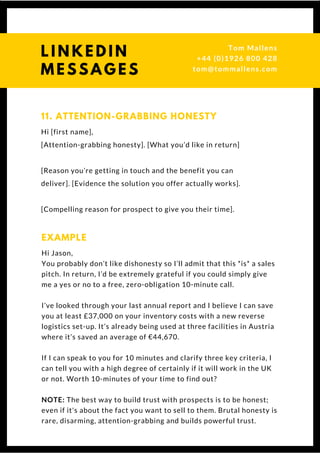 Hi [first name],
[Attention-grabbing honesty]. [What you’d like in return]
[Reason you’re getting in touch and the benefit you can
deliver]. [Evidence the solution you offer actually works].
[Compelling reason for prospect to give you their time].
11. ATTENTION-GRABBING HONESTY
Hi Jason,
You probably don’t like dishonesty so I’ll admit that this *is* a sales
pitch. In return, I’d be extremely grateful if you could simply give
me a yes or no to a free, zero-obligation 10-minute call.
I’ve looked through your last annual report and I believe I can save
you at least £37,000 on your inventory costs with a new reverse
logistics set-up. It’s already being used at three facilities in Austria
where it’s saved an average of €44,670.
If I can speak to you for 10 minutes and clarify three key criteria, I
can tell you with a high degree of certainly if it will work in the UK
or not. Worth 10-minutes of your time to find out?
NOTE: The best way to build trust with prospects is to be honest;
even if it's about the fact you want to sell to them. Brutal honesty is
rare, disarming, attention-grabbing and builds powerful trust.
EXAMPLE
Questions? Get free help
from Tom or Dionne at:
SSAUK.acuityscheduling.com
Tom & Dionne
+44 (0)1926 800 428
dionne@db-b.co.uk
 