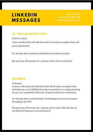 Hi [first name],
I have an idea that will take less than 3 minutes to explain that will
[very big benefit].
It’s already been used by [competitor] to achieve [result].
Do you have 10 minutes for a phone call on [time and date]?
12. THE ELEVATOR PITCH
Hi Rupert,
I have an idea that will take less than 10 minutes to explain that
will help you cast 2,500m2 of carbon nanotubes in a single pressing
so you can completely eliminate all post-production treatments.
It’s already been used by Redux Technologies to increase factory
throughput by 47%.
Do you have 10 minutes for a phone call on July 13th (the day of
the Guild of Engineers annual dinner)?
EXAMPLE
L I N K E D I N
M E S S A G E S
Tom & Dionne
+44 (0)1926 800 428
tom@tommallens.com
 