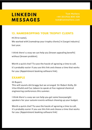 Hi [first name],
We worked with [namedrop your trophy clients] in [target industry]
last year.
I think there’s a way we can help you [known appealing benefit]
without [known problem].
Worth a quick chat? To save the hassle of agreeing a time to call,
it’s probably easier if you use this link and choose a time that works
for you: [Appointment booking software link]. 
13. NAMEDROPPING YOUR TROPHY CLIENTS
Hi Rupert,
This will sound a bit braggy but we arranged  Sir Robert Kelly, Dr
Irfan Khalid and Caz Jabeen to speak at five regional chemical
engineering conferences this summer.
I think there’s a way we can help you get some heavyweight
speakers for your autumn events without chewing up your budget.
Worth a quick chat? To save the hassle of agreeing a time to call,
it’s probably easier if you use this link and choose a time that works
for you: [Appointment booking software link]
EXAMPLE
Questions? Get free help
from Tom or Dionne at:
SSAUK.acuityscheduling.com
Tom & Dionne
+44 (0)1926 800 428
dionne@db-b.co.uk
 