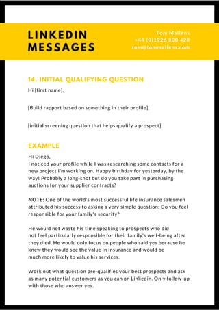 Hi [first name],
[Build rapport based on something in their profile].
[initial screening question that helps qualify a prospect]
14. INITIAL QUALIFYING QUESTION
Hi Diego,
I noticed your profile while I was researching some contacts for a
new project I’m working on. Happy birthday for yesterday, by the
way! Probably a long-shot but do you take part in purchasing
auctions for your supplier contracts?
NOTE: One of the world's most successful life insurance salesmen
attributed his success to asking a very simple question: Do you feel
responsible for your family's security?
He would not waste his time speaking to prospects who did
not feel particularly responsible for their family's well-being after
they died. He would only focus on people who said yes because he
knew they would see the value in insurance and would be
much more likely to value his services.
Work out what question pre-qualifies your best prospects and ask
as many potential customers as you can on Linkedin. Only follow-up
with those who answer yes.
EXAMPLE
L I N K E D I N
M E S S A G E S
Tom & Dionne
+44 (0)1926 800 428
tom@tommallens.com
 