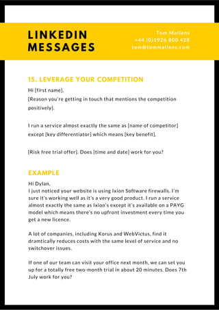 Hi [first name],
[Reason you’re getting in touch that mentions the competition
positively].
I run a service almost exactly the same as [name of competitor]
except [key differentiator] which means [key benefit].
[Risk free trial offer]. Does [time and date] work for you?
15. LEVERAGE YOUR COMPETITION
Hi Dylan,
I just noticed your website is using Ixion Software firewalls. I’m
sure it’s working well as it’s a very good product. I run a service
almost exactly the same as Ixion’s except it’s available on a PAYG
model which means there’s no upfront investment every time you
get a new licence.
A lot of companies, including Korus and WebVictus, find it
dramtically reduces costs with the same level of service and no
switchover issues.
If one of our team can visit your office next month, we can set you
up for a totally free two-month trial in about 20 minutes. Does 7th
July work for you? 
EXAMPLE
Questions? Get free help
from Tom or Dionne at:
SSAUK.acuityscheduling.com
Tom & Dionne
+44 (0)1926 800 428
dionne@db-b.co.uk
 