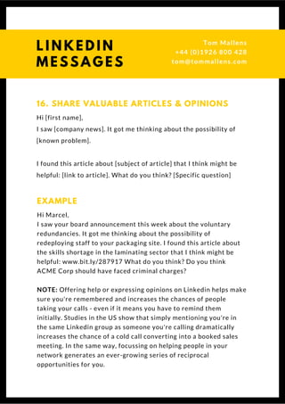 Hi [first name],
I saw [company news]. It got me thinking about the possibility of
[known problem].
I found this article about [subject of article] that I think might be
helpful: [link to article]. What do you think? [Specific question]
16. SHARE VALUABLE ARTICLES & OPINIONS
Hi Marcel,
I saw your board announcement this week about the voluntary
redundancies. It got me thinking about the possibility of
redeploying staff to your packaging site. I found this article about
the skills shortage in the laminating sector that I think might be
helpful: www.bit.ly/287917 What do you think? Do you think ACME
Corp should have faced criminal charges?
NOTE: Offering help or expressing opinions on Linkedin helps make
sure you're remembered and increases the chances of people taking
your calls - even if it means you have to remind them initially.
Studies in the US show that simply mentioning you're in the same
Linkedin group as someone you're calling dramatically increases
the chance of a cold call converting into a booked sales meeting. In
the same way, focussing on helping people in your network
generates an ever-growing series of reciprocal opportunities for
you.
EXAMPLE
L I N K E D I N
M E S S A G E S
Tom & Dionne
+44 (0)1926 800 428
tom@tommallens.com
 