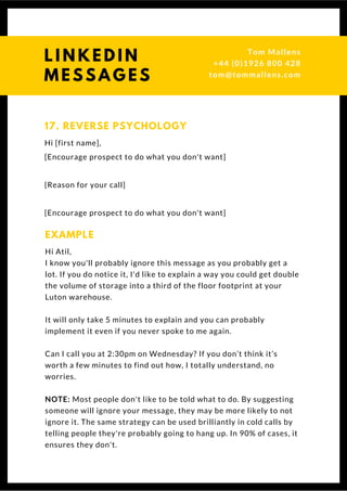 Hi [first name],
[Encourage prospect to do what you don't want]
{Reason for your call]
[Encourage prospect to do what you don't want]
17. REVERSE PSYCHOLOGY
Hi Atil,
I know you'll probably ignore this message as you probably get a
lot. If you do notice it, I'd like to explain a way you could get double
the volume of storage into a third of the floor footprint at your
Luton warehouse.
It will only take 5 minutes to explain and you can probably
implement it even if you never spoke to me again.
Can I call you at 2:30pm on Wednesday? If you don’t think it’s
worth a few minutes to find out how, I totally understand, no
worries.
NOTE: Most people don't like to be told what to do. By suggesting
someone will ignore your message, they may be more likely to not
ignore it. The same strategy can be used brilliantly in cold calls by
telling people they're probably going to hang up. In 90% of cases, it
ensures they don't. 
EXAMPLE
Questions? Get free help
from Tom or Dionne at:
SSAUK.acuityscheduling.com
Tom & Dionne
+44 (0)1926 800 428
dionne@db-b.co.uk
 