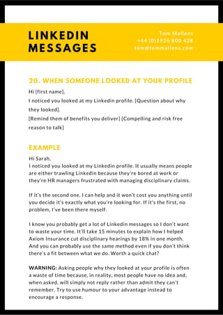 Hi [first name],
I noticed you looked at my Linkedin profile. [Question about why
they looked].
[Remind them of benefits you deliver] [Compelling and risk free
reason to talk] 
20. WHEN SOMEONE LOOKED AT YOUR PROFILE
Hi Sarah,
I noticed you looked at my Linkedin profile. It usually means people
are either trawling Linkedin because they're bored at work or
they’re HR managers frustrated with managing disciplinary claims.
If it’s the second one, I can help and it won’t cost you anything until
you decide it’s exactly what you’re looking for. If it's the first, no
problem, I've been there myself.
I know you probably get a lot of Linkedin messages so I don’t want
to waste your time. It’ll take 15 minutes to explain how I helped
Axiom Insurance cut disciplinary hearings by 18% in one month.
And you can probably use the same method even if you don’t think
there’s a fit between what we do. Worth a quick chat?
WARNING: Asking people why they looked at your profile is often
a waste of time because, in reality, most people have no idea and,
when asked, will simply not reply rather than admit they can't
remember. Try to use humour to your advantage instead to
encourage a response.
EXAMPLE
L I N K E D I N
M E S S A G E S
Tom & Dionne
+44 (0)1926 800 428
tom@tommallens.com
 