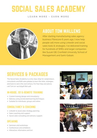 SOCIAL SALES ACADEMY
L E A R N M O R E - E A R N M O R E
ABOUT TOM & DIONNE
After quitting their jobs, Tom & Dionne quickly
learned the most valuable skill in business is
your ability to sell. And they also found Linkedin
is a goldmine of opportunities. They now help
people and companies sell more using the
latest social sales tactics. They've delivered
training for hundreds of SMEs, like Suzuki GB,
Cranfield University and Saint-Gobain.
SERVICES & PACKAGES
The Social Sales Academy is a one-stop-shop for solopreneurs,
consultants and B2B sales people to learn the skills, strategies
and tools to sell in the 21st century. For free help, call on +44
(0)1926 800 428 or go to: SSAUK.acuityscheduling.com
IN-HOUSE, 121 & REMOTE TRAINING
Custom training design and consultancy
Delivery using accelerated learning techniques
Suitable for individuals, groups and online
CONSULTANCY & COACHING
Linkedin & social sales strategy planning
Sales coaching and support
Social sales consulting and advisory support
SPEAKING
Seminars and workshops
Conferences and exhibitions
Interactive, informative and fun!
 