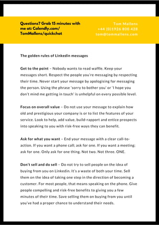 The golden rules of Linkedin messages
Get to the point – Nobody wants to read waffle. Keep your
messages short. Respect the people you’re messaging by respecting
their time. Never start your message by apologising for messaging
the person. Using the phrase ‘sorry to bother you’ or ‘I hope you
don’t mind me getting in touch’ is unhelpful on every possible level.
Focus on overall value – Do not use your message to explain how
old and prestigious your company is or to list the features of your
service. Look to help, add value, build-rapport and entice prospects
into speaking to you with risk-free ways they can benefit.
Ask for what you want – End your message with a clear call-to-
action. If you want a phone call; ask for one. If you want a meeting;
ask for one. Only ask for one thing. Not two. Not three. ONE.
Don’t sell and do sell – Do not try to sell people on the idea of
buying from you on Linkedin. It’s a waste of both your time. Sell
them on the idea of taking one step in the direction of becoming a
customer. For most people, that means speaking on the phone. Give
people compelling and risk-free benefits to giving you a few
minutes of their time. Save selling them on buying from you until
you’ve had a proper chance to understand their needs.
Questions? Get free help
from Tom or Dionne at:
SSAUK.acuityscheduling.com
Tom & Dionne
+44 (0)1926 800 428
dionne@db-b.co.uk
 
