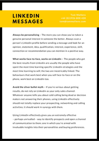 Always be personalising – The more you can show you’ve taken a
genuine personal interest in someone the better. Always scan a
person’s Linkedin profile before sending a message and look for an
opinion, statement, idea, qualification, interest, experience, skill,
connection or recommendation you can mention in a positive way.
What works face-to-face, works on Linkedin – The people who get
the best results from Linkedin are usually the people who have
spent the most time learning specific Linkedin strategies and the
most time learning to sell; the two are inextricably linked. The
behaviours that work best when you sell face-to-face or on the
phone, work best on Linkedin too.
Avoid the silver bullet myth – If you’re serious about getting
results, do not rely on Linkedin as your only sales channel.
Whatever anyone tells you about cold calling being dead or decision
makers not answering their phones, using Linkedin effectively
should not totally replace your prospecting, networking and calling
activities; it should work in synergy with them.
Using Linkedin effectively gives you an extremely effective
– perhaps unrivalled – way to identify prospects and open a channel
of communication to them; one in which you’re armed with
invaluable insights into their personalities and buying preferences. 
L I N K E D I N
M E S S A G E S
Tom & Dionne
+44 (0)1926 800 428
tom@tommallens.com
 