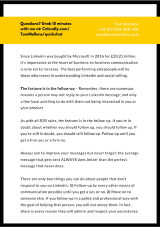 Since Linkedin was bought by Microsoft in 2016 for £20.25 billion,
it’s importance at the heart of business-to-business communication
is only set to increase. The best performing salespeople will be
those who invest in understanding Linkedin and social selling.
The fortune is in the follow-up – Remember, there are numerous
reasons a person may not reply to your Linkedin message; and only
a few have anything to do with them not being interested in you or
your product.
As with all B2B sales, the fortune is in the follow-up. If you’re in
doubt about whether you should follow up, you should follow up. If
you’re still in doubt, you should still follow up. Follow up until you
get a firm yes or a firm no.
Always aim to improve your messages but never forget; the average
message that gets sent ALWAYS does better than the perfect
message that never does.
There are only two things you can do about people that don’t
respond to you on Linkedin: 1) Follow-up by every other means of
communication possible until you get a yes or no. 2) Move on to
someone else. If you follow-up in a polite and professional way with
the goal of helping that person, you will not annoy them. In fact,
there is every reason they will admire and respect your persistence.
 
Questions? Get free help
from Tom or Dionne at:
SSAUK.acuityscheduling.com
Tom & Dionne
+44 (0)1926 800 428
dionne@db-b.co.uk
 