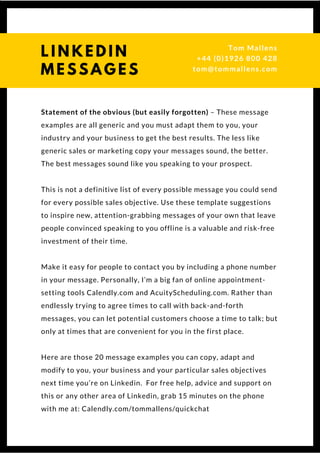 Statement of the obvious (but easily forgotten) – These message
examples are all generic and you must adapt them to you, your
industry and your business to get the best results. The less like
generic sales or marketing copy your messages sound, the better.
The best messages sound like you speaking to your prospect.
This is not a definitive list of every possible message you could send
for every possible sales objective. Use these template suggestions
to inspire new, attention-grabbing messages of your own that leave
people convinced speaking to you offline is a valuable and risk-free
investment of their time.
Make it easy for people to contact you by including a phone number
in your message. Personally, I’m a big fan of online appointment-
setting tools Calendly.com and AcuityScheduling.com. Rather than
endlessly trying to agree times to call with back-and-forth
messages, you can let potential customers choose a time to talk; but
only at times that are convenient for you in the first place.
Here are those 20 message examples you can copy, adapt and
modify to you, your business and your particular sales objectives
next time you’re on Linkedin.  For free help, advice and support on
this or any other area of Linkedin, grab 15 minutes on the phone
with me at: Calendly.com/tommallens/quickchat
L I N K E D I N
M E S S A G E S
Tom & Dionne
+44 (0)1926 800 428
tom@tommallens.com
 