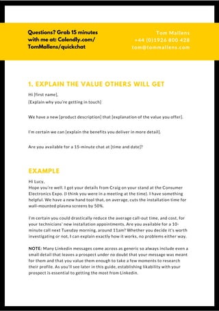 Hi [first name],
[Explain why you’re getting in touch]
We have a new [product description] that [explanation of the value you offer].
I’m certain we can [explain the benefits you deliver in more detail].
Are you available for a 15-minute chat at [time and date]?
1. EXPLAIN THE VALUE OTHERS WILL GET
Hi Lucy,
Hope you’re well. I got your details from Craig on your stand at the Consumer
Electronics Expo. (I think you were in a meeting at the time). I have something
helpful. We have a new hand tool that, on average, cuts the installation time for
wall-mounted plasma screens by 50%.
I’m certain you could drastically reduce the average call-out time, and cost, for
your technicians’ new installation appointments. Are you available for a 10-
minute call next Tuesday morning, around 11am? Whether you decide it's worth
investigating or not, I can explain exactly how it works, no problems either way.
NOTE: Many Linkedin messages come across as generic so always include even a
small detail that leaves a prospect under no doubt that your message was meant
for them and that you value them enough to take a few moments to research
their profile. As you'll see later in this guide, establishing likability with your
prospect is essential to getting the most from Linkedin.
EXAMPLE
Questions? Get free help
from Tom or Dionne at:
SSAUK.acuityscheduling.com
Tom & Dionne
+44 (0)1926 800 428
dionne@db-b.co.uk
 