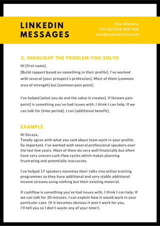 Hi [first name],
[Build rapport based on something in their profile]. I’ve worked
with several [your prospect’s profession]. Most of them [common
area of strength] but [common pain point].
I’ve helped [what you do and the value it creates]. If [known pain
point] is something you’ve had issues with, I think I can help. If we
can talk for [time period], I can [additional benefit]. 
2. HIGHLIGHT THE PROBLEM YOU SOLVE
Hi Soraya,
Totally agree with what you said about team work in your profile.
So important. I’ve worked with several professional speakers over
the last few years. Most of them do very well financially but often
have very uneven cash-flow cycles which makes planning
frustrating and potentially inaccurate.
I’ve helped 17 speakers monetise their talks into online training
programmes so they have additional and very stable additional
income streams using nothing but their existing material.
If cashflow is something you’ve had issues with, I think I can help. If
we can talk for 20 minutes, I can explain how it would work in your
particular case. (If it becomes obvious it won't work for you,
I’ll tell you so I don't waste any of your time!).
EXAMPLE
L I N K E D I N
M E S S A G E S
Tom & Dionne
+44 (0)1926 800 428
tom@tommallens.com
 