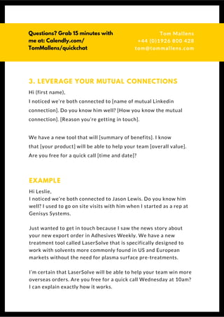 Hi (first name),
I noticed we’re both connected to [name of mutual Linkedin
connection]. Do you know him well? [How you know the mutual
connection]. [Reason you’re getting in touch].
We have a new tool that will [summary of benefits]. I know
that [your product] will be able to help your team [overall value].
Are you free for a quick call [time and date]? 
3. LEVERAGE YOUR MUTUAL CONNECTIONS
Hi Leslie,
I noticed we’re both connected to Jason Lewis. Do you know him
well? I used to go on site visits with him when I started as a rep at
Genisys Systems.
Just wanted to get in touch because I saw the news story about
your new export order in Adhesives Weekly. We have a new
treatment tool called LaserSolve that is specifically designed to
work with solvents more commonly found in US and European
markets without the need for plasma surface pre-treatments.
I’m certain that LaserSolve will be able to help your team win more
overseas orders. Are you free for a quick call Wednesday at 10am? I
can explain exactly how it works.
EXAMPLE
Questions? Get free help
from Tom or Dionne at:
SSAUK.acuityscheduling.com
Tom & Dionne
+44 (0)1926 800 428
dionne@db-b.co.uk
 
