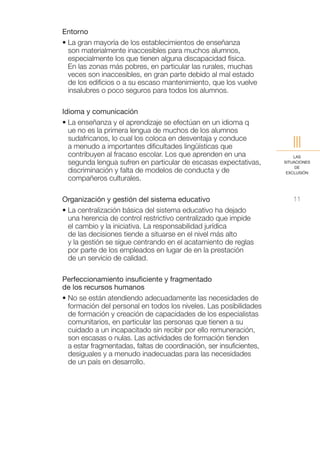 Entorno
• La gran mayoría de los establecimientos de enseñanza
  son materialmente inaccesibles para muchos alumnos,
  especialmente los que tienen alguna discapacidad física.
  En las zonas más pobres, en particular las rurales, muchas
  veces son inaccesibles, en gran parte debido al mal estado
  de los edificios o a su escaso mantenimiento, que los vuelve
  insalubres o poco seguros para todos los alumnos.

Idioma y comunicación
• La enseñanza y el aprendizaje se efectúan en un idioma q
  ue no es la primera lengua de muchos de los alumnos
  sudafricanos, lo cual los coloca en desventaja y conduce
  a menudo a importantes dificultades lingüísticas que                  III
  contribuyen al fracaso escolar. Los que aprenden en una                LAS
  segunda lengua sufren en particular de escasas expectativas,       SITUACIONES
                                                                          DE
  discriminación y falta de modelos de conducta y de                  EXCLUSIÓN
  compañeros culturales.

Organización y gestión del sistema educativo                            11
• La centralización básica del sistema educativo ha dejado
  una herencia de control restrictivo centralizado que impide
  el cambio y la iniciativa. La responsabilidad jurídica
  de las decisiones tiende a situarse en el nivel más alto
  y la gestión se sigue centrando en el acatamiento de reglas
  por parte de los empleados en lugar de en la prestación
  de un servicio de calidad.

Perfeccionamiento insuficiente y fragmentado
de los recursos humanos
• No se están atendiendo adecuadamente las necesidades de
  formación del personal en todos los niveles. Las posibilidades
  de formación y creación de capacidades de los especialistas
  comunitarios, en particular las personas que tienen a su
  cuidado a un incapacitado sin recibir por ello remuneración,
  son escasas o nulas. Las actividades de formación tienden
  a estar fragmentadas, faltas de coordinación, ser insuficientes,
  desiguales y a menudo inadecuadas para las necesidades
  de un país en desarrollo.
 