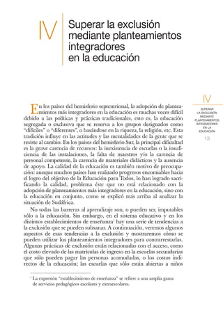 Superar la exclusión
         IV              mediante planteamientos
                         integradores
                         en la educación



        n los países del hemisferio septentrional, la adopción de plantea-
                                                                                      IV
   E    mientos más integradores en la educación es muchas veces difícil
debido a las políticas y prácticas tradicionales, esto es, la educación
                                                                                      SUPERAR
                                                                                    LA EXCLUSIÓN
                                                                                      MEDIANTE
                                                                                  PLANTEAMIENTOS
segregada o exclusiva que se reserva a los grupos designados como                  INTEGRADORES
                                                                                        EN LA
“difíciles” o “diferentes”, o basándose en la riqueza, la religión, etc. Esta        EDUCACIÓN

tradición influye en las actitudes y las mentalidades de la gente que se               13
resiste al cambio. En los países del hemisferio Sur, la principal dificultad
es la grave carencia de recursos: la inexistencia de escuelas o la insufi-
ciencia de las instalaciones, la falta de maestros y/o la carencia de
personal competente, la carencia de materiales didácticos y la ausencia
de apoyo. La calidad de la educación es también motivo de preocupa-
ción: aunque muchos países han realizado progresos encomiables hacia
el logro del objetivo de la Educación para Todos, lo han logrado sacri-
ficando la calidad, problema éste que no está relacionado con la
adopción de planteamientos más integradores en la educación, sino con
la educación en conjunto, como se explicó más arriba al analizar la
situación de Sudáfrica.
    No todas las barreras al aprendizaje son, o pueden ser, imputables
sólo a la educación. Sin embargo, en el sistema educativo y en los
distintos establecimientos de enseñanza1 hay una serie de tendencias a
la exclusión que se pueden subsanar. A continuación, veremos algunos
aspectos de esas tendencias a la exclusión y mostraremos cómo se
pueden utilizar los planteamientos integradores para contrarrestarlas.
Algunas prácticas de exclusión están relacionadas con el acceso, como
el costo elevado de las matrículas de ingreso en la escuelas secundarias
que sólo pueden pagar las personas acomodadas, o los costos indi-
rectos de la educación; las escuelas que sólo están abiertas a niños

   1
       La expresión “establecimiento de enseñanza” se refiere a una amplia gama
       de servicios pedagógicos escolares y extraescolares.
 