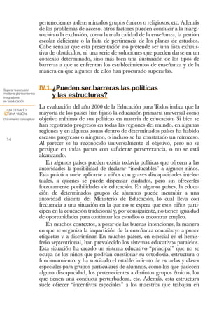 pertenecientes a determinados grupos étnicos o religiosos, etc. Además
                          de los problemas de acceso, otros factores pueden conducir a la margi-
                          nación o la exclusión, como la mala calidad de la enseñanza, la gestión
                          escolar deficiente o la falta de pertinencia de los planes de estudios.
                          Cabe señalar que esta presentación no pretende ser una lista exhaus-
                          tiva de obstáculos, ni una serie de soluciones que pueden darse en un
                          contexto determinado, sino más bien una ilustración de los tipos de
                          barreras a que se enfrentan los establecimientos de enseñanza y de la
                          manera en que algunos de ellos han procurado superarlas.


Superar la exclusión      IV.1 ¿Pueden ser barreras las políticas
mediante planteamientos
integradores                   y las estructuras?
en la educación

 UN DESAFÍO
                          La evaluación del año 2000 de la Educación para Todos indica que la
&UNA VISIÓN               mayoría de los países han fijado la educación primaria universal como
Documento conceptual      objetivo mínimo de sus políticas en materia de educación. Si bien se
                          han registrado progresos en todas las regiones del mundo, en algunas
                          regiones y en algunas zonas dentro de determinados países ha habido
 14                       escasos progresos o ninguno, o incluso se ha constatado un retroceso.
                          Al parecer se ha reconocido universalmente el objetivo, pero no se
                          persigue en todas partes con suficiente perseverancia, o no se está
                          alcanzando.
                             En algunos países pueden existir todavía políticas que ofrecen a las
                          autoridades la posibilidad de declarar “ineducables” a algunos niños.
                          Esta práctica suele aplicarse a niños con graves discapacidades intelec-
                          tuales, a quienes se puede dispensar cuidados, pero sin ofrecerles
                          forzosamente posibilidades de educación. En algunos países, la educa-
                          ción de determinados grupos de alumnos puede incumbir a una
                          autoridad distinta del Ministerio de Educación, lo cual lleva con
                          frecuencia a una situación en la que no se espera que esos niños parti-
                          cipen en la educación tradicional y, por consiguiente, no tienen igualdad
                          de oportunidades para continuar los estudios o encontrar empleo.
                             En muchos contextos, a pesar de las buenas intenciones, la manera
                          en que se organiza la impartición de la enseñanza contribuye a poner
                          etiquetas y a discriminar. En muchos países, en especial en el hemis-
                          ferio septentrional, han prevalecido los sistemas educativos paralelos.
                          Esta situación ha creado un sistema educativo “principal” que no se
                          ocupa de los niños que podrían cuestionar su ortodoxia, estructura o
                          funcionamiento, y ha suscitado el establecimiento de escuelas y clases
                          especiales para grupos particulares de alumnos, como los que padecen
                          alguna discapacidad, los pertenecientes a distintos grupos étnicos, los
                          que tienen una conducta perturbadora, etc. Además, esta estructura
                          suele ofrecer “incentivos especiales” a los maestros que trabajan en
 