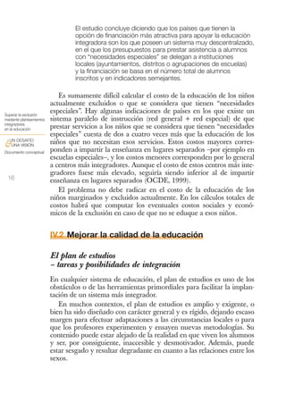 El estudio concluye diciendo que los países que tienen la
                                  opción de financiación más atractiva para apoyar la educación
                                  integradora son los que poseen un sistema muy descentralizado,
                                  en el que los presupuestos para prestar asistencia a alumnos
                                  con “necesidades especiales” se delegan a instituciones
                                  locales (ayuntamientos, distritos o agrupaciones de escuelas)
                                  y la financiación se basa en el número total de alumnos
                                  inscritos y en indicadores semejantes.

                              Es sumamente difícil calcular el costo de la educación de los niños
                          actualmente excluidos o que se considera que tienen “necesidades
Superar la exclusión
                          especiales”. Hay algunas indicaciones de países en los que existe un
mediante planteamientos   sistema paralelo de instrucción (red general + red especial) de que
integradores
en la educación           prestar servicios a los niños que se considera que tienen “necesidades
                          especiales” cuesta de dos a cuatro veces más que la educación de los
 UN DESAFÍO
&UNA VISIÓN               niños que no necesitan esos servicios. Estos costos mayores corres-
Documento conceptual      ponden a impartir la enseñanza en lugares separados –por ejemplo en
                          escuelas especiales–, y los costos menores corresponden por lo general
                          a centros más integradores. Aunque el costo de estos centros más inte-
                          gradores fuese más elevado, seguiría siendo inferior al de impartir
 16                       enseñanza en lugares separados (OCDE, 1999).
                              El problema no debe radicar en el costo de la educación de los
                          niños marginados y excluidos actualmente. En los cálculos totales de
                          costos habrá que computar los eventuales costos sociales y econó-
                          micos de la exclusión en caso de que no se eduque a esos niños.


                          IV.2 Mejorar la calidad de la educación

                          El plan de estudios
                          – tareas y posibilidades de integración
                          En cualquier sistema de educación, el plan de estudios es uno de los
                          obstáculos o de las herramientas primordiales para facilitar la implan-
                          tación de un sistema más integrador.
                             En muchos contextos, el plan de estudios es amplio y exigente, o
                          bien ha sido diseñado con carácter general y es rígido, dejando escaso
                          margen para efectuar adaptaciones a las circunstancias locales o para
                          que los profesores experimenten y ensayen nuevas metodologías. Su
                          contenido puede estar alejado de la realidad en que viven los alumnos
                          y ser, por consiguiente, inaccesible y desmotivador. Además, puede
                          estar sesgado y resultar degradante en cuanto a las relaciones entre los
                          sexos.
 