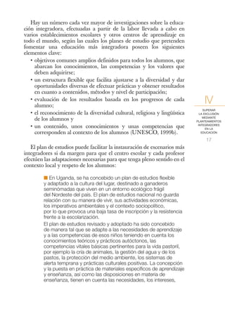 Hay un número cada vez mayor de investigaciones sobre la educa-
ción integradora, efectuadas a partir de la labor llevada a cabo en
varios establecimientos escolares y otros centros de aprendizaje en
todo el mundo, según las cuales los planes de estudio que pretenden
fomentar una educación más integradora poseen los siguientes
elementos clave:
   • objetivos comunes amplios definidos para todos los alumnos, que
     abarcan los conocimientos, las competencias y los valores que
     deben adquirirse;
   • un estructura flexible que facilita ajustarse a la diversidad y dar
     oportunidades diversas de efectuar prácticas y obtener resultados
     en cuanto a contenidos, métodos y nivel de participación;
   • evaluación de los resultados basada en los progresos de cada
     alumno;
                                                                                IV
                                                                                SUPERAR
   • el reconocimiento de la diversidad cultural, religiosa y lingüística     LA EXCLUSIÓN

     de los alumnos y                                                           MEDIANTE
                                                                            PLANTEAMIENTOS

   • un contenido, unos conocimientos y unas competencias que                INTEGRADORES
                                                                                  EN LA
     corresponden al contexto de los alumnos (UNESCO, 1999b).                  EDUCACIÓN

                                                                                 17
   El plan de estudios puede facilitar la instauración de escenarios más
integradores si da margen para que el centro escolar y cada profesor
efectúen las adaptaciones necesarias para que tenga pleno sentido en el
contexto local y respeto de los alumnos:

         I En Uganda, se ha concebido un plan de estudios flexible
         y adaptado a la cultura del lugar, destinado a ganaderos
         seminómadas que viven en un entorno ecológico frágil
         del Nordeste del país. El plan de estudios nacional no guarda
         relación con su manera de vivir, sus actividades económicas,
         los imperativos ambientales y el contexto sociopolítico,
         por lo que provoca una baja tasa de inscripción y la resistencia
         frente a la escolarización.
         El plan de estudios revisado y adoptado ha sido concebido
         de manera tal que se adapte a las necesidades de aprendizaje
         y a las competencias de esos niños teniendo en cuenta los
         conocimientos teóricos y prácticos autóctonos, las
         competencias vitales básicas pertinentes para la vida pastoril,
         por ejemplo la cría de animales, la gestión del agua y de los
         pastos, la protección del medio ambiente, los sistemas de
         alerta temprana y prácticas culturales positivas. La concepción
         y la puesta en práctica de materiales específicos de aprendizaje
         y enseñanza, así como las disposiciones en materia de
         enseñanza, tienen en cuenta las necesidades, los intereses,
 