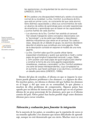 las aspiraciones y la singularidad de los alumnos pastores
                                  (UNESCO, 2001b).

                                  I Eric padece una discapacidad intelectual y asiste a la escuela
                                  normal de su localidad. La Sra. Comfort, la profesora de Eric,
                                  que está en primer curso, es consciente de que cada alumno
                                  tiene distintas capacidades y utiliza sus conocimientos de todo
                                  un abanico de estilos de aprendizaje para concebir experiencias
                                  de enseñanza y aprendizaje que se basan en las capacidades
                                  y puntos fuertes de cada alumno:
                                  – Los alumnos de la Sra. Comfort han asistido al carnaval.
                                     Han estado trabajando sobre conceptos relacionados con
Superar la exclusión
mediante planteamientos              la “tecnología” y se les pidió que hallasen y describiesen
integradores                         distintos mecanismos que vieran en el carnaval. De vuelta a
en la educación
                                     clase, después de un debate en grupo, los alumnos decidieron
 UN DESAFÍO                          describir el sistema que constituye una noria gigante. Parte
&UNA VISIÓN                          de la descripción consiste en exponer el modelo de una noria
Documento conceptual                 gigante.
                                  – La Sra. Comfort sabe que Eric puede utilizar tijeras
                                     (capacidad cinestésica) y quiere que aprenda a medir y cortar
 18                                  pajas de igual longitud (capacidad racional). Luego, Stella
                                     y John podrán usar esas pajas de igual longitud para diseñar
                                     y construir la forma de una noria gigante (capacidades
                                     cinestésicas, creativas y racionales). La Sra. Comfort establece
                                     una serie de tareas interdependientes, cuya complejidad va
                                     en aumento, que hacen participar a sus alumnos y constituyen
                                     un desafío para éstos (UNESCO, 1999b).

                             Dentro del plan de estudios, el idioma en que se imparte la ense-
                          ñanza puede plantear problemas a los alumnos, o a algunos de ellos.
                          En muchos países, ese idioma es distinto del que hablan los alumnos
                          en el hogar y del que usan en su comunidad, lo que plantea a
                          muchos de ellos problemas de comprensión. Algunos países han
                          optado por un idioma de instrucción, que puede que no sea el primer
                          idioma de un gran porcentaje de los alumnos, pero que es el idioma
                          común del país. Otros países han hecho posible elegir entre distintos
                          idiomas para cursar estudios.



                          Valoración y evaluación para fomentar la integración
                          En la mayoría de los países, se considera que la repetición de curso es
                          un remedio aplicable a los alumnos que tienen dificultades de aprendi-
                          zaje, aunque no está demostrado que sea cierto. Muchas veces se cree
 