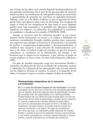 que el éxito de los niños en la escuela depende fundamentalmente de
sus aptitudes intelectuales. En el caso de los que proceden de entornos
desfavorecidos, sus condiciones de vida pueden reducir su motivación
y oportunidades de aprender, sea cual fuere su capacidad intelectual.
Además, como ya se ha dicho, el idioma en que se imparten las clases
puede hacer que algunos niños estén en desventaja. Los incapaces de
seguir el ritmo de sus compañeros de clase hasta el curso siguiente
pueden tener baja autoestima y es probable que alberguen actitudes
negativas con respecto a la educación. Los repetidores se convierten
en candidatos a abandonar los estudios (UNESCO, 1998).
   Aunque se reconoce que los exámenes basados en los conoci-
mientos tienen limitaciones en cuanto a su validez y fiabilidad, los
exámenes normalizados formales también pueden tener consecuen-
cias negativas, por ejemplo, al fomentar la acumulación y el recuerdo           IV
de hechos y competencias fragmentados y descontextualizados; al                 SUPERAR
establecer una categoría y una selección de establecimientos esco-            LA EXCLUSIÓN
                                                                                MEDIANTE
lares y de niños; al reducir el plan de estudios, ya que los maestros       PLANTEAMIENTOS
                                                                             INTEGRADORES
concentran su enseñanza en la información, las formas y los                       EN LA
formatos que se exigen en los exámenes, y por reforzar el sesgo en             EDUCACIÓN

cuanto al género, la raza o etnia y la clase social (Supovitz y Brennan,         19
1997).
   Un plan de estudios integrador exige una herramienta flexible y
orientada a la obtención de nuevos resultados de evaluación, examen
y valoración. La valoración de los niños guarda cada vez más relación
con los objetivos del plan de estudios, la cultura y la biografía de los
niños y la manera en que se concibe e imparte el plan de estudios:


        Planteamientos integradores de la valoración
        y la evaluación
        I En un plan de estudios basado en los resultados, se evalúa
        el progreso de los alumnos conforme a los resultados generales
        que se esperan al final de cada proceso de aprendizaje, es decir,
        las competencias, las capacidades y los valores generales.
        Puede tratarse de una valoración permanente para conocer las
        reacciones de los niños al aprendizaje y el éxito de los maestros
        en cuanto a seleccionar métodos didácticos adecuados,
        así como las necesidades de ajustar el ritmo o el estilo de la
        enseñanza. De esta manera, se puede evaluar a todos los
        alumnos conforme a sus logros, en lugar de compararlos
        con otros alumnos. La valoración puede realizarse de manera
        flexible y cuando el alumno ha adquirido nuevos conocimientos,
        o una nueva competencia, o incluso nuevas actitudes y nuevos
        valores, cuando el profesor ha concluido de enseñar un
 