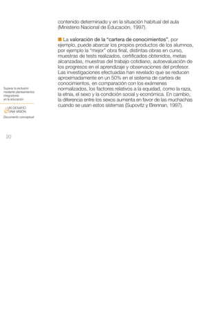 contenido determinado y en la situación habitual del aula
                          (Ministerio Nacional de Educación, 1997).

                          I La valoración de la “cartera de conocimientos”, por
                          ejemplo, puede abarcar los propios productos de los alumnos,
                          por ejemplo la “mejor” obra final, distintas obras en curso,
                          muestras de tests realizados, certificados obtenidos, metas
                          alcanzadas, muestras del trabajo cotidiano, autoevaluación de
                          los progresos en el aprendizaje y observaciones del profesor.
                          Las investigaciones efectuadas han revelado que se reducen
                          aproximadamente en un 50% en el sistema de cartera de
                          conocimientos, en comparación con los exámenes
Superar la exclusión      normalizados, los factores relativos a la equidad, como la raza,
mediante planteamientos
integradores              la etnia, el sexo y la condición social y económica. En cambio,
en la educación           la diferencia entre los sexos aumenta en favor de las muchachas
 UN DESAFÍO
                          cuando se usan estos sistemas (Supovitz y Brennan, 1997).
&UNA VISIÓN
Documento conceptual




 20
 
