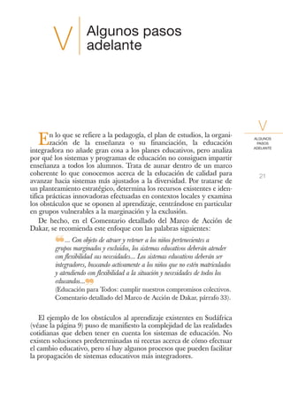 Algunos pasos
        V             adelante




        n lo que se refiere a la pedagogía, el plan de estudios, la organi-
                                                                                      V
   E    zación de la enseñanza o su financiación, la educación
integradora no añade gran cosa a los planes educativos, pero analiza
                                                                                    ALGUNOS
                                                                                     PASOS
                                                                                    ADELANTE


por qué los sistemas y programas de educación no consiguen impartir
enseñanza a todos los alumnos. Trata de aunar dentro de un marco
coherente lo que conocemos acerca de la educación de calidad para                     21
avanzar hacia sistemas más ajustados a la diversidad. Por tratarse de
un planteamiento estratégico, determina los recursos existentes e iden-
tifica prácticas innovadoras efectuadas en contextos locales y examina
los obstáculos que se oponen al aprendizaje, centrándose en particular
en grupos vulnerables a la marginación y la exclusión.
    De hecho, en el Comentario detallado del Marco de Acción de
Dakar, se recomienda este enfoque con las palabras siguientes:

         ❝... Con objeto dey atraer y retener a los niños pertenecientes aatender
         grupos marginados excluidos, los sistemas educativos deberán
         con flexibilidad sus necesidades... Los sistemas educativos deberán ser
         integradores, buscando activamente a los niños que no estén matriculados
         y atendiendo con flexibilidad a la situación y necesidades de todos los
         educandos...
                     ❞
         (Educación para Todos: cumplir nuestros compromisos colectivos.
         Comentario detallado del Marco de Acción de Dakar, párrafo 33).


    El ejemplo de los obstáculos al aprendizaje existentes en Sudáfrica
(véase la página 9) puso de manifiesto la complejidad de las realidades
cotidianas que deben tener en cuenta los sistemas de educación. No
existen soluciones predeterminadas ni recetas acerca de cómo efectuar
el cambio educativo, pero sí hay algunos procesos que pueden facilitar
la propagación de sistemas educativos más integradores.
 