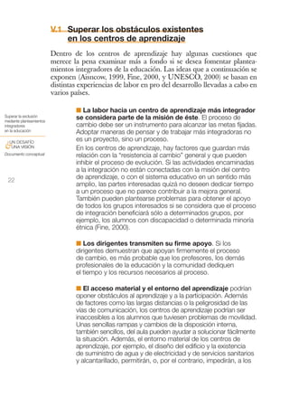 V.1 Superar los obstáculos existentes
                              en los centros de aprendizaje
                          Dentro de los centros de aprendizaje hay algunas cuestiones que
                          merece la pena examinar más a fondo si se desea fomentar plantea-
                          mientos integradores de la educación. Las ideas que a continuación se
                          exponen (Aisncow, 1999, Fine, 2000, y UNESCO, 2000) se basan en
                          distintas experiencias de labor en pro del desarrollo llevadas a cabo en
                          varios países.

                                  I La labor hacia un centro de aprendizaje más integrador
Superar la exclusión              se considera parte de la misión de éste. El proceso de
mediante planteamientos
integradores                      cambio debe ser un instrumento para alcanzar las metas fijadas.
en la educación                   Adoptar maneras de pensar y de trabajar más integradoras no
 UN DESAFÍO
                                  es un proyecto, sino un proceso.
&UNA VISIÓN                       En los centros de aprendizaje, hay factores que guardan más
Documento conceptual              relación con la “resistencia al cambio” general y que pueden
                                  inhibir el proceso de evolución. Si las actividades encaminadas
                                  a la integración no están conectadas con la misión del centro
 22
                                  de aprendizaje, o con el sistema educativo en un sentido más
                                  amplio, las partes interesadas quizá no deseen dedicar tiempo
                                  a un proceso que no parece contribuir a la mejora general.
                                  También pueden plantearse problemas para obtener el apoyo
                                  de todos los grupos interesados si se considera que el proceso
                                  de integración beneficiará sólo a determinados grupos, por
                                  ejemplo, los alumnos con discapacidad o determinada minoría
                                  étnica (Fine, 2000).

                                  I Los dirigentes transmiten su firme apoyo. Si los
                                  dirigentes demuestran que apoyan firmemente el proceso
                                  de cambio, es más probable que los profesores, los demás
                                  profesionales de la educación y la comunidad dediquen
                                  el tiempo y los recursos necesarios al proceso.

                                  I El acceso material y el entorno del aprendizaje podrían
                                  oponer obstáculos al aprendizaje y a la participación. Además
                                  de factores como las largas distancias o la peligrosidad de las
                                  vías de comunicación, los centros de aprendizaje podrían ser
                                  inaccesibles a los alumnos que tuviesen problemas de movilidad.
                                  Unas sencillas rampas y cambios de la disposición interna,
                                  también sencillos, del aula pueden ayudar a solucionar fácilmente
                                  la situación. Además, el entorno material de los centros de
                                  aprendizaje, por ejemplo, el diseño del edificio y la existencia
                                  de suministro de agua y de electricidad y de servicios sanitarios
                                  y alcantarillado, permitirán, o, por el contrario, impedirán, a los
 
