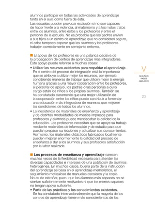 alumnos participar en todas las actividades de aprendizaje
tanto en el aula como fuera de ésta.
Las escuelas pueden provocar exclusión si no son capaces
de hacer frente a la violencia, al matonismo y a los malos tratos
entre los alumnos, entre éstos y los profesores y entre el
personal de la escuela. No es probable que los padres envíen
a sus hijos a un centro de aprendizaje que no consideren seguro,
ni cabe tampoco esperar que los alumnos y los profesores
trabajen correctamente en semejante entorno.

I El apoyo de los profesores es una palanca decisiva de
la propagación de centros de aprendizaje más integradores.
Este apoyo puede referirse a muchas cosas:
• Utilizar los recursos existentes para respaldar el aprendizaje.
  En el centro del proceso de integración está la importancia         V
  que se atribuye a utilizar mejor los recursos, por ejemplo,       ALGUNOS
                                                                     PASOS
  concibiendo maneras de trabajar que utilicen mejor la energía     ADELANTE
  humana gracias a una mayor cooperación entre los profesores,
  el personal de apoyo, los padres o las personas a cuyo
  cargo están los niños y los propios alumnos. También se
  ha constatado claramente que una mejor utilización de               23
  la cooperación entre los niños puede contribuir a fomentar
  una educación más integradora de maneras que mejoren
  las condiciones de todos los alumnos.
• La inexistencia de materiales de enseñanza y aprendizaje
  y de distintas modalidades de medios impresos para
  profesores y alumnos puede menoscabar la calidad de la
  educación. Los profesores necesitan que se apoye su trabajo
  mediante materiales de información y de estudio para que
  puedan preparar su lecciones y actualizar sus conocimientos.
  Asimismo, los materiales didácticos fabricados localmente
  pueden mejorar enormemente la calidad del proceso de
  enseñanza y dar a los alumnos y sus profesores satisfacción
  por la labor realizada.

I Los procesos de enseñanza y aprendizaje carecen
muchas veces de la flexibilidad necesaria para atender las
diversas capacidades e intereses de una población de alumnos
heterogénea. En muchos casos, buena parte de la instrucción
del aprendizaje se basa en el aprendizaje memorístico, el
seguimiento meticuloso de manuales escolares y la copia.
No es de extrañar, pues, que los alumnos más capaces no se
sientan suficientemente motivados ni que los menos capaces
no tengan apoyo suficiente.
• Partir de las prácticas y los conocimientos existentes.
  Se ha constatado internacionalmente que la mayoría de los
  centros de aprendizaje tienen más conocimientos de los
 