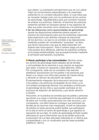 que utilizan. La orientación principal tiene que ver con utilizar
                            mejor los conocimientos especializados y la creatividad
                            existentes en un contexto educativo dado, lo cual indica que
                            es menester trabajar junto con los profesores de los centros
                            de aprendizaje, respaldándolos para que conciban maneras
                            de analizar sus prácticas. Además, al examinar las prácticas
                            existentes también es necesario pensar si hay aspectos de
                            ellas que estén actuando como obstáculos a la participación.
                          • Ver las diferencias como oportunidades de aprendizaje.
                            Ajustar las disposiciones existentes parece requerir un
                            proceso de improvisación para que los profesores respondan
                            adecuadamente a las distintas maneras de reaccionar
Superar la exclusión        de los alumnos. Los que no se amoldan a las disposiciones
mediante planteamientos
integradores                existentes pueden ser considerados “sorpresas”, es decir,
en la educación             que tienen reacciones a las que se debe responder con
                            todavía más improvisación. Todo lo anterior exige una visión
 UN DESAFÍO
&UNA VISIÓN                 más positiva de la diferencia, además de suficiente confianza
Documento conceptual        en la propia profesionalidad, que se puede fomentar mediante
                            la formación permanente y la práctica.

                          I Hacer participar a las comunidades. Muchas veces,
 24                       los centros de aprendizaje están aislados de las familias
                          y comunidades de los alumnos a cuyo servicio se suponen
                          que están, e incluso en oposición a ellas (Bernard, 2000).
                          Por consiguiente, cada vez se considera más esencial
                          establecer asociaciones con los padres o las personas que
                          tienen a su cargo a los niños para prestar de manera eficaz
                          y eficiente un servicio de educación de calidad.
                          El planteamiento integrador de la educación reconoce que
                          a los padres y las personas encargadas de los niños y a la
                          comunidad corresponde efectuar una verdadera contribución
                          al aprendizaje de los niños y que pueden participar en los
                          procesos de adopción de decisiones y que tienen derecho
                          a hacerlo.
                          Ahora bien, en la práctica se constata que los padres y personas
                          que tienen a su cargo a menores que participan en la educación
                          de éstos son muchas veces personas con más recursos y, por
                          consiguiente, una difícil tarea es conseguir que participen las
                          familias de los alumnos más marginados. Invertir en educación
                          de adultos en estas personas podría facilitar que participaran
                          en la vida en torno al centro de aprendizaje y que siguieran la
                          educación de sus hijos. El centro de aprendizaje también podría
                          esforzarse en que la información que se les facilita acerca de
                          la educación de sus hijos estuviese redactada en un idioma que
                          comprendieran y con un vocabulario que les fuese accesible
                          (UNESCO, 2001c).
 