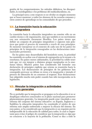 gestión de los comportamientos, los métodos didácticos, las discapaci-
dades, la sociolingüística o los problemas del multiculturalismo, etc.
   La principal tarea a este respecto es no olvidar en ningún momento
que se busca mantener a todos los alumnos de las escuelas comunes y
otros centros de aprendizaje en las comunidades de que proceden.


V.4 La transición hacia la educación
    integradora
La transición hacia la educación integradora no consiste sólo en un
cambio técnico o de organización, sino que también es un movimiento
con una orientación claramente filosófica. Los países tienen que
definir un conjunto de principios integradores y aspectos más prác-           V
ticos que guíen el proceso de transición a través de esos principios.       ALGUNOS
Es menester interpretar en el contexto de cada uno de los países los         PASOS
                                                                            ADELANTE
principios de la integración consagrados en las declaraciones inter-
nacionales pertinentes.
   En los países muy desarrollados del hemisferio norte, la prioridad
ha consistido en acabar con el sistema de segregación en lo tocante a la      27
enseñanza. En países menos adelantados, la prioridad ha solido tener
más que ver con integrar a distintos grupos marginados en la ense-
ñanza básica. Muchos países han considerado útil formular una
declaración de principios explícita que orienta su transición hacia la
integración. Las declaraciones de principios de los gobiernos han
conseguido provocar un debate en torno a la integración e iniciado el
proceso de obtención de un consenso al respecto. Esas declaraciones
han adquirido mucho más poder cuando han sido incorporadas en la
legislación.


V.5 Vincular la integración a actividades
    más generales
No es probable que la integración se propague en la educación si no se
despliegan esfuerzos concertados en el plano nacional para promover
planteamientos generales. La integración puede estar vinculada a una
reforma del conjunto del sistema educativo: en España, Inglaterra y
Sudáfrica la educación integradora ha constituido el núcleo de una
reforma más amplia enderezada a mejorar la eficacia del sistema. En
esos países, se ha considerado que la integración es un requisito previo
indispensable de la educación de calidad para todos, lo cual es impor-
tante para evitar el peligro de considerar que la integración es algo que
no concierne a la mayoría de la población. Como se dice a todo lo
 