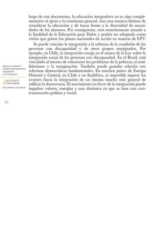 largo de este documento, la educación integradora no es algo comple-
                          mentario ni ajeno a la enseñanza general, sino una manera distinta de
                          considerar la educación y de hacer frente a la diversidad de necesi-
                          dades de los alumnos. Por consiguiente, está estrechamente aunada a
                          la finalidad de la Educación para Todos y podría ser adoptada como
                          visión que guiase los planes nacionales de acción en materia de EPT.
                              Se puede vincular la integración a la reforma de la condición de las
                          personas con discapacidad y de otros grupos marginados. Por
                          ejemplo, en Chile, la integración encaja en el marco de la Ley sobre la
                          integración social de las personas con discapacidad. En el Brasil, está
                          vinculada al intento de solucionar los problemas de la pobreza, el anal-
Superar la exclusión
mediante planteamientos
                          fabetismo y la marginación. También puede guardar relación con
integradores              reformas democráticas fundamentales. En muchos países de Europa
en la educación
                          Oriental y Central, en Chile y en Sudáfrica, es imposible separar los
 UN DESAFÍO               avances hacia la integración de un intento mucho más general de
&UNA VISIÓN               edificar la democracia. El movimiento en favor de la integración puede
Documento conceptual
                          impulsar valores, energías y una dinámica en que se base esta rees-
                          tructuración política y social.

 28
 