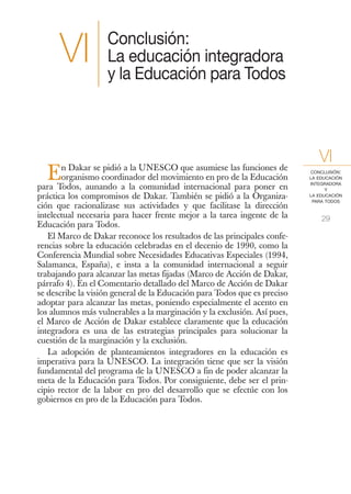 Conclusión:
      VI           La educación integradora
                   y la Educación para Todos




       n Dakar se pidió a la UNESCO que asumiese las funciones de
                                                                             VI
  E    organismo coordinador del movimiento en pro de la Educación
para Todos, aunando a la comunidad internacional para poner en
                                                                          CONCLUSIÓN:
                                                                          LA EDUCACIÓN
                                                                          INTEGRADORA
                                                                                Y
práctica los compromisos de Dakar. También se pidió a la Organiza-        LA EDUCACIÓN
                                                                           PARA TODOS
ción que racionalizase sus actividades y que facilitase la dirección
intelectual necesaria para hacer frente mejor a la tarea ingente de la        29
Educación para Todos.
   El Marco de Dakar reconoce los resultados de las principales confe-
rencias sobre la educación celebradas en el decenio de 1990, como la
Conferencia Mundial sobre Necesidades Educativas Especiales (1994,
Salamanca, España), e insta a la comunidad internacional a seguir
trabajando para alcanzar las metas fijadas (Marco de Acción de Dakar,
párrafo 4). En el Comentario detallado del Marco de Acción de Dakar
se describe la visión general de la Educación para Todos que es preciso
adoptar para alcanzar las metas, poniendo especialmente el acento en
los alumnos más vulnerables a la marginación y la exclusión. Así pues,
el Marco de Acción de Dakar establece claramente que la educación
integradora es una de las estrategias principales para solucionar la
cuestión de la marginación y la exclusión.
   La adopción de planteamientos integradores en la educación es
imperativa para la UNESCO. La integración tiene que ser la visión
fundamental del programa de la UNESCO a fin de poder alcanzar la
meta de la Educación para Todos. Por consiguiente, debe ser el prin-
cipio rector de la labor en pro del desarrollo que se efectúe con los
gobiernos en pro de la Educación para Todos.
 