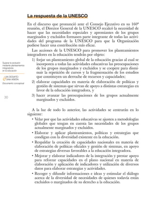 La respuesta de la UNESCO
                          En el discurso que pronunció ante el Consejo Ejecutivo en su 160ª
                          reunión, el Director General de la UNESCO recalcó la necesidad de
                          hacer que las necesidades especiales y apremiantes de los grupos
                          marginados y excluidos formasen parte integrante de todas las activi-
                          dades del programa de la UNESCO para que la Organización
                          pudiese hacer una contribución más eficaz.
                             Las acciones de la UNESCO para promover los planteamientos
                          integradores en la educación tendrán por objeto:
                             1) forjar un planteamiento global de la educación gracias al cual se
Superar la exclusión
mediante planteamientos         incorporen a todas las actividades educativas las preocupaciones
integradores                    de los grupos marginados y excluidos y se coopere para dismi-
en la educación
                                nuir la repetición de cursos y la fragmentación de los estudios
 UN DESAFÍO                     que constituyen un derroche de recursos y capacidades;
&UNA VISIÓN
Documento conceptual
                             2) elaborar capacidades en materia de elaboración de políticas y
                                gestión de sistemas que sirvan de apoyo a distintas estrategias en
                                favor de la educación integradora, y
 30
                             3) hacer avanzar las preocupaciones de los grupos actualmente
                                marginados y excluidos.

                             A la luz de todo lo anterior, las actividades se centrarán en lo
                          siguiente:
                             • Velar por que las actividades educativas se ajusten a metodologías
                               globales que tengan en cuenta las necesidades de los grupos
                               actualmente marginados y excluidos.
                             • Elaborar y aplicar planteamientos, políticas y estrategias que
                               condigan con la diversidad existente en la educación.
                             • Respaldar la creación de capacidades nacionales en materia de
                               elaboración de políticas oficiales y gestión de sistemas, en apoyo
                               de estrategias diversas favorables a la educación integradora.
                             • Mejorar y elaborar indicadores de la integración y prestar apoyo
                               para reforzar capacidades en el plano nacional en materia de
                               elaboración y aplicación de indicadores y utilización de diversos
                               datos para elaborar estrategias y actividades.
                             • Recoger y difundir informaciones e ideas y estimular el diálogo
                               acerca de la diversidad de necesidades de quienes todavía están
                               excluidos o marginados de su derecho a la educación.
 