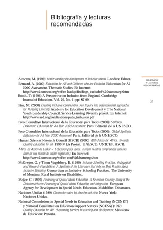 Bibliografía y lecturas
                         recomendadas




Ainscow, M. (1999) Understanding the development of inclusive schools. Londres: Falmer.         BIBLIOGAFÍA
                                                                                                Y LECTURAS
Bernard, A. (2000) Education for All and Children who are Excluded. Education for All         RECOMENDADAS
   2000 Assessment. Thematic Studies. En Internet:
   http://www2.unesco.org/wef/en-leadup/findings_excluded%20summary.shtm
Booth, T: (1996) A Perspective on Inclusion from England, Cambridge
   Journal of Education, Vol. 26, No. 1: pp: 87-99.                                                31
Fine, M. (2000) Creating Inclusive Communities. An Inquiry into organizational approaches
   for Pursuing Diversity. Academy for Education Development y The National
   Youth Leadership Council, Service-Learning Diversity project. En Internet:
   http://www.aed.org/publications/pubs_inclusion.pdf
Foro Consultivo Internacional de la Educación para Todos (2000) Statistical
   Document. Education for All Year 2000 Assessment. París: Editorial de la UNESCO.
Foro Consultivo Internacional de la Educación para Todos (2000). Global Synthesis.
   Education for All Year 2000 Assessment. París: Editorial de la UNESCO.
Human Sciences Research Council (HSCR) (2000) With Africa for Africa. Towards
   Quality Education for all. 1999 MLA Project. UNESCO. UNICEF. HSCR.
Marco de Acción de Dakar – Educación para Todos: cumplir nuestros compromisos comunes
   (con los seis marcos de acción regionales). En Internet:
   http://www2.unesco.org/wef/en-conf/dakframeng.shtm
McGregor, G. y Timm Vogelsberg, R. (1998) Inclusive Schooling Practices: Pedagogical
   and Research Foundations. A Synthesis of the Literature that Informs Best Practice about
   Inclusive Schooling. Consortium on Inclusive Schooling Practices. The University
   of Montana. Rural Institute on Disabilities.
Meijer, C. (1999) Financing of Special Needs Education. A Seventeen Country Study of the
   Relation between Financing of Special Needs Education and Integration. European
   Agency for Development in Special Needs Education. Middelfart: Dinamarca.
Naciones Unidas (1989) Convención sobre los derechos del niño. Nueva York:
   Naciones Unidas.
National Commission on Special Needs in Education and Training (NCSNET)
   y National Committee on Education Support Services (NCESS) (1997)
   Quality Education for All. Overcoming barriers to learning and development. Ministerio
   de Educación: Pretoria.
 