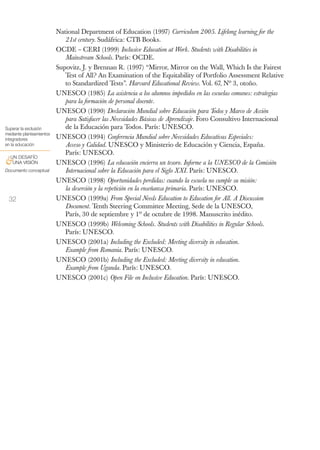 National Department of Education (1997) Curriculum 2005. Lifelong learning for the
                             21st century. Sudáfrica: CTB Books.
                          OCDE – CERI (1999) Inclusive Education at Work. Students with Disabilities in
                             Mainstream Schools. París: OCDE.
                          Supovitz, J. y Brennan R. (1997) “Mirror, Mirror on the Wall, Which Is the Fairest
                             Test of All? An Examination of the Equitability of Portfolio Assessment Relative
                             to Standardized Tests”. Harvard Educational Review. Vol. 67, Nº 3, otoño.
                          UNESCO (1985) La asistencia a los alumnos impedidos en las escuelas comunes: estrategias
                             para la formación de personal docente.
                          UNESCO (1990) Declaración Mundial sobre Educación para Todos y Marco de Acción
                             para Satisfacer las Necesidades Básicas de Aprendizaje. Foro Consultivo Internacional
Superar la exclusión         de la Educación para Todos. París: UNESCO.
mediante planteamientos
integradores              UNESCO (1994) Conferencia Mundial sobre Necesidades Educativas Especiales:
en la educación              Acceso y Calidad. UNESCO y Ministerio de Educación y Ciencia, España.
                             París: UNESCO.
 UN DESAFÍO
&UNA VISIÓN               UNESCO (1996) La educación encierra un tesoro. Informe a la UNESCO de la Comisión
Documento conceptual         Internacional sobre la Educación para el Siglo XXI. París: UNESCO.
                          UNESCO (1998) Oportunidades perdidas: cuando la escuela no cumple su misión:
                             la deserción y la repetición en la enseñanza primaria. París: UNESCO.
 32                       UNESCO (1999a) From Special Needs Education to Education for All. A Discussion
                             Document. Tenth Steering Committee Meeting, Sede de la UNESCO,
                             París, 30 de septiembre y 1º de octubre de 1998. Manuscrito inédito.
                          UNESCO (1999b) Welcoming Schools. Students with Disabilities in Regular Schools.
                             París: UNESCO.
                          UNESCO (2001a) Including the Excluded: Meeting diversity in education.
                             Example from Romania. París: UNESCO.
                          UNESCO (2001b) Including the Excluded: Meeting diversity in education.
                             Example from Uganda. París: UNESCO.
                          UNESCO (2001c) Open File on Inclusive Education. París: UNESCO.
 