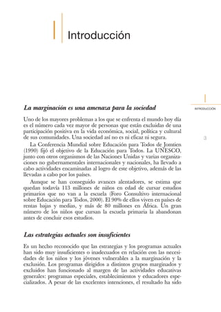 I      Introducción




                                                                                I
La marginación es una amenaza para la sociedad                             INTRODUCCIÓN



Uno de los mayores problemas a los que se enfrenta el mundo hoy día
es el número cada vez mayor de personas que están excluidas de una
participación positiva en la vida económica, social, política y cultural
de sus comunidades. Una sociedad así no es ni eficaz ni segura.                 3
   La Conferencia Mundial sobre Educación para Todos de Jomtien
(1990) fijó el objetivo de la Educación para Todos. La UNESCO,
junto con otros organismos de las Naciones Unidas y varias organiza-
ciones no gubernamentales internacionales y nacionales, ha llevado a
cabo actividades encaminadas al logro de este objetivo, además de las
llevadas a cabo por los países.
   Aunque se han conseguido avances alentadores, se estima que
quedan todavía 113 millones de niños en edad de cursar estudios
primarios que no van a la escuela (Foro Consultivo internacional
sobre Educación para Todos, 2000). El 90% de ellos viven en países de
rentas bajas y medias, y más de 80 millones en África. Un gran
número de los niños que cursan la escuela primaria la abandonan
antes de concluir esos estudios.


Las estrategias actuales son insuficientes
Es un hecho reconocido que las estrategias y los programas actuales
han sido muy insuficientes o inadecuados en relación con las necesi-
dades de los niños y los jóvenes vulnerables a la marginación y la
exclusión. Los programas dirigidos a distintos grupos marginados y
excluidos han funcionado al margen de las actividades educativas
generales: programas especiales, establecimientos y educadores espe-
cializados. A pesar de las excelentes intenciones, el resultado ha sido
 