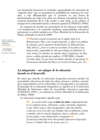 con demasiada frecuencia la exclusión: oportunidades de educación de
                          “segunda clase” que no garantizan la posibilidad de continuar los estu-
                          dios, o una diferenciación que se convierte en una forma de
                          discriminación que deja a los niños con diversas necesidades fuera de la
                          corriente dominante de la vida escolar y, más tarde, ya de adultos, al
                          margen de la comunidad social y cultural en general (UNESCO, 1999a).
                             La urgencia de atender las necesidades de los alumnos vulnerables
                          a la marginación y la exclusión mediante oportunidades educativas
                          pertinentes se señaló también en el Foro Mundial de la Educación de
                          Dakar celebrado en abril de 2000:
Superar la exclusión
mediante planteamientos
                                  ❝Una tarea esencial será procurar que la amplia visión de la políticas
                                  Educación para Todos, como concepto integrador, se refleje en las
integradores
en la educación                   de cada país y de los organismos de financiación. La Educación para
 UN DESAFÍO
                                  Todos deberá [...] tener en cuenta las necesidades de los pobres y más
&UNA VISIÓN                       desfavorecidos, comprendidos los niños que trabajan; los habitantes de
Documento conceptual              zonas remotas; los nómadas; las minorías étnicas y lingüísticas; los niños,
                                  jóvenes y adultos afectados por conflictos, el VIH/SIDA, el hambre

 4
                                  o la mala salud; y los que tienen necesidades especiales de aprendizaje
                                  (Comentario detallado del Marco de Acción de Dakar, párr. 19.)            ❞
                          La integración – un enfoque de la educación
                          basado en el desarrollo
                          En tanto que método, la educación integradora procura atender las
                          necesidades educativas de todos los niños, jóvenes y adultos, centrán-
                          dose especialmente en los vulnerables a la marginación y la exclusión.
                          El principio de la educación integradora se aprobó en la Conferencia
                          Mundial de Salamanca sobre las necesidades educativas especiales
                          (UNESCO, 1994) y se reafirmó en el Foro Mundial de la Educación
                          de Dakar (2000).
                             La educación integradora significa que:

                                  ❝   ... las escuelas deben acoger a todos los niños, independientemente
                                  de sus condiciones físicas, intelectuales, sociales, emocionales, lingüísticas
                                  u otras. Deben acoger a niños discapacitados y niños bien dotados,
                                  a niños que viven en la calle y que trabajan, niños de poblaciones remotas
                                  o nómadas, niños de minorías lingüísticas, étnicas o culturales y niños
                                  de otros grupos o zonas desfavorecidos o marginados
                                                                                         ❞
                                  (Conferencia Mundial sobre Necesidades Educativas Especiales:
                                  Acceso y Calidad. Marco de Acción, párr. 3.)
 
