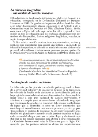 La educación integradora
– una cuestión de derechos humanos
El fundamento de la educación integradora es el derecho humano a la
educación, consagrado en la Declaración Universal de Derechos
Humanos de 1949. Es igualmente importante el derecho de los niños
a no sufrir discriminación alguna, enunciado en el Artículo 2 de la
Convención sobre los Derechos del Niño (Naciones Unidas, 1989),
consecuencia lógica del cual es que todos los niños tengan derecho a
recibir un tipo de educación que no establezca discriminaciones por
motivos de discapacidad, étnicos, religiosos, lingüísticos, sexuales, ni
según las capacidades, etc.
   Si bien existen también motivos humanos, económicos, sociales y
políticos muy importantes para aplicar una política y un método de                     I
educación integradora, es además un medio de suscitar el desarrollo               INTRODUCCIÓN

personal y de establecer relaciones entre personas, grupos y países. En
la Declaración y Marco de Acción de Salamanca (1994) se afirma que:


        ❝Las escuelas ordinarias con estalasorientación discriminatorias,
        el medio más eficaz para combatir actitudes
                                                        integradora representan        5

        crear comunidades de acogida, construir una sociedad integradora
        y lograr la educación para todos
                                        ❞
        (Conferencia Mundial sobre Necesidades Educativas Especiales:
        Acceso y Calidad. Declaración de Salamanca, Artículo 2.)


Los desafíos de nuestras sociedades
La influencia que ha ejercido la evolución política general en favor
de la diversidad cultural y de una mayor difusión de la democracia
ha reforzado la función de la educación en la socialización política y
ha propiciado una ciudadanía democrática activa. La educación debe
hacer frente a una gran variedad de talentos individuales, y
asimismo a la amplia gama de antecedentes culturales de los grupos
que constituyen la sociedad. La educación debe asumir la difícil tarea
de lograr que la diversidad se torne un factor constructivo que
contribuya al entendimiento mutuo entre personas y entre grupos.
Toda política en materia de educación ha de poder responder a los
desafíos del pluralismo y permitir a cada persona encontrar su lugar
en la comunidad a la que pertenece en primer lugar y al mismo tiempo
disponer de los medios necesarios para abrirse a otras comunidades.
La Comisión Internacional sobre la Educación para el Siglo XXI
recuerda que las políticas educativas deben ser suficientemente
 