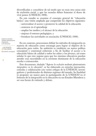 diversificadas y concebirse de tal modo que no sean otra causa más
                          de exclusión social, y que las escuelas deben fomentar el deseo de
                          vivir juntos (UNESCO, 1996).
                             En este estudio se examina el concepto general de “educación
                          básica”, una visión ampliada que comprende los objetivos siguientes:
                             – universalizar el acceso y promover la calidad de la educación
                             – centrarse en el aprendizaje
                             – ampliar los medios y el alcance de la educación
                             – mejorar el entorno pedagógico, y
                             – fortalecer las actividades en asociación (UNESCO, 1990).
Superar la exclusión
mediante planteamientos
integradores
en la educación               En ese contexto, procuramos definir los métodos de integración en
                          materia de educación como estrategia para lograr el objetivo de la
 UN DESAFÍO
&UNA VISIÓN               educación para todos. Su ambición es establecer un marco político
Documento conceptual      conceptual y contextual coherente a fin de facilitar el acceso a la
                          educación básica de calidad a todos los niños y los jóvenes, así como
                          señalar lo que esto supone para que los sistemas educativos puedan
                          atender esas necesidades en la corriente dominante de la educación
 6
                          escolar o extraescolar.
                              Este documento, titulado “Superar la exclusión mediante planteamientos
                          integradores en la educación”, se ha elaborado en estrecha interacción,
                          consulta y colaboración con varios colegas de la UNESCO, investi-
                          gadores y profesionales de distintas regiones del mundo. Su finalidad
                          es proponer un marco para la participación de la UNESCO en el
                          fomento de la integración en la educación en sus Estados Miembros y
                          ser una fuente de estímulo y debate.
 