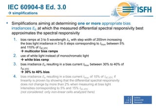 IEC 60904-8 Ed. 3.0
 simplifications
• Simplifications aiming at determining one or more appropriate bias
irradiances 𝐸0 at which the measured differential spectral responsivity best
approximates the spectral responsivity
1. bias ramps at 3 to 5 wavelength 𝜆 𝑛 with step width of 200nm increasing
the bias light irradiance in 3 to 5 steps corresponding to 𝐼bias between 5%
and 110% of 𝐼SC.STC
 multicolor bias ramps
2. use of white light instead of monochromatic light
 white bias ramp
3. bias irradiance 𝐸0 resulting in a bias current 𝐼bias between 30% to 40% of
𝐼SC.STC
 30% to 40% bias
4. bias irradiance 𝐸0 resulting in a bias current 𝐼bias of 10% of 𝐼SC.STC if
linearity is proven by showing that the differential spectral responsivity
does not change by more than 2% when measuring at bias light
intensities corresponding to 5% and 15% 𝐼SC.STC
(not considered: only non-linear cells analyzed here)
 