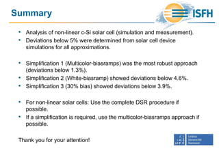 Summary
• Analysis of non-linear c-Si solar cell (simulation and measurement).
• Deviations below 5% were determined from solar cell device
simulations for all approximations.
• Simplification 1 (Multicolor-biasramps) was the most robust approach
(deviations below 1.3%).
• Simplification 2 (White-biasramp) showed deviations below 4.6%.
• Simplification 3 (30% bias) showed deviations below 3.9%.
• For non-linear solar cells: Use the complete DSR procedure if
possible.
• If a simplification is required, use the multicolor-biasramps approach if
possible.
Thank you for your attention!
 